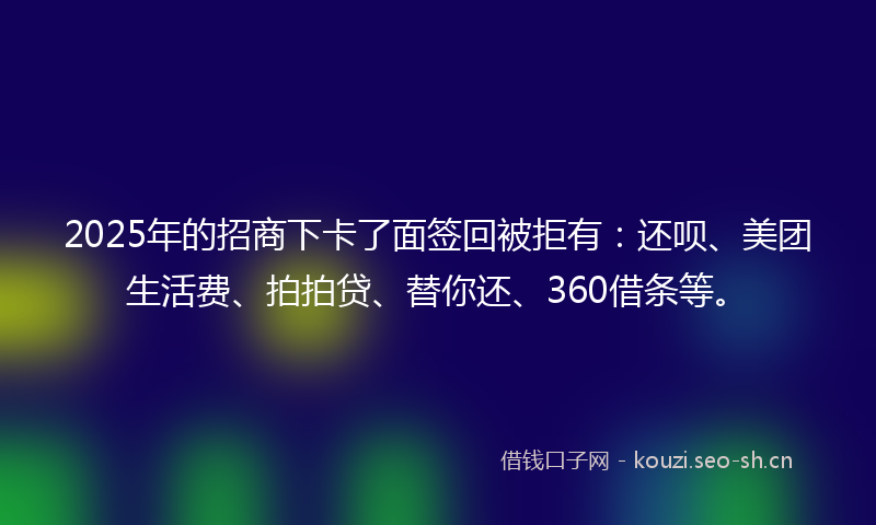2025年的招商下卡了面签回被拒有：还呗、美团生活费、拍拍贷、替你还、360借条等。