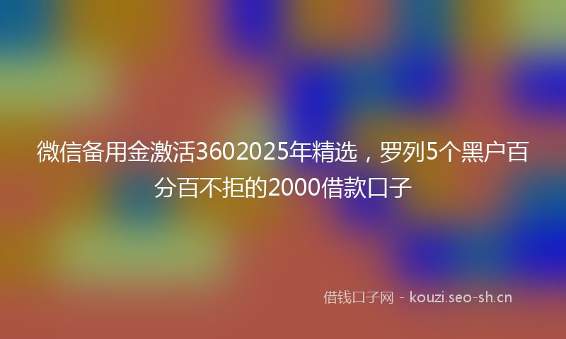 微信备用金激活3602025年精选，罗列5个黑户百分百不拒的2000借款口子