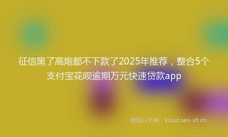 征信黑了高炮都不下款了2025年推荐，整合5个支付宝花呗逾期万元快速贷款app