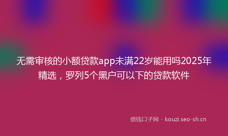 无需审核的小额贷款app未满22岁能用吗2025年精选，罗列5个黑户可以下的贷款软件
