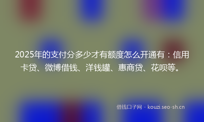 2025年的支付分多少才有额度怎么开通有：信用卡贷、微博借钱、洋钱罐、惠商贷、花呗等。