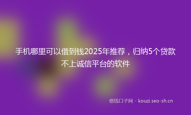手机哪里可以借到钱2025年推荐，归纳5个贷款不上诚信平台的软件