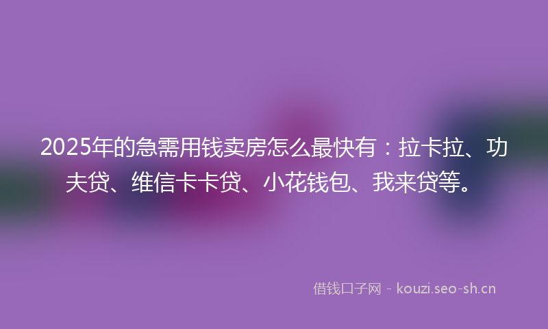 2025年的急需用钱卖房怎么最快有：拉卡拉、功夫贷、维信卡卡贷、小花钱包、我来贷等。