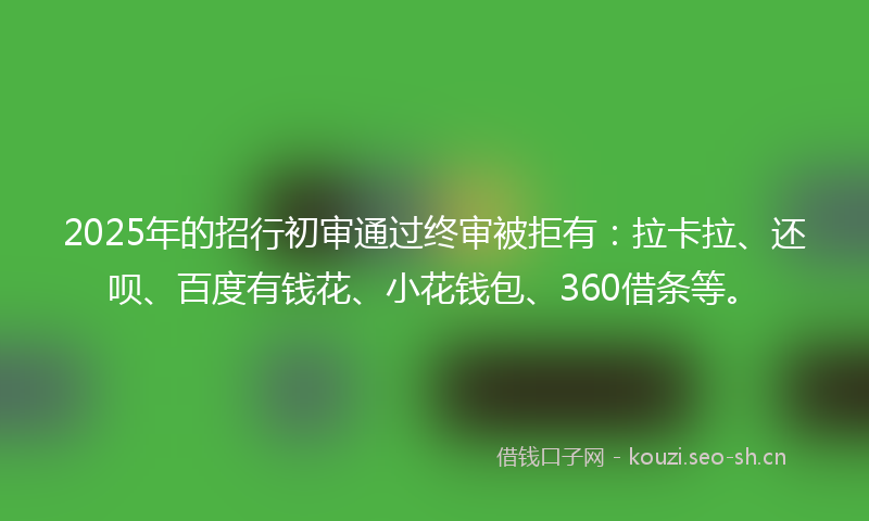2025年的招行初审通过终审被拒有：拉卡拉、还呗、百度有钱花、小花钱包、360借条等。