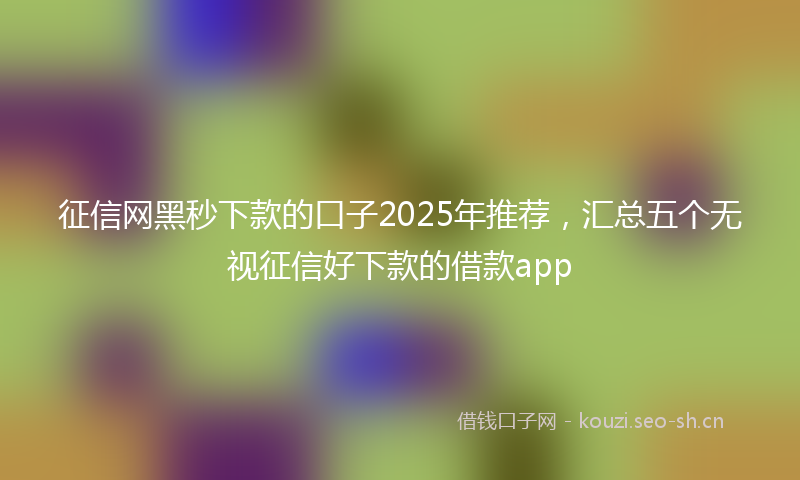 征信网黑秒下款的口子2025年推荐，汇总五个无视征信好下款的借款app
