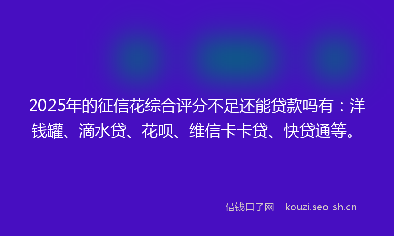 2025年的征信花综合评分不足还能贷款吗有：洋钱罐、滴水贷、花呗、维信卡卡贷、快贷通等。