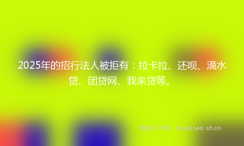 2025年的招行法人被拒有：拉卡拉、还呗、滴水贷、团贷网、我来贷等。