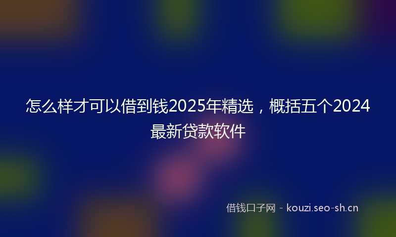 怎么样才可以借到钱2025年精选，概括五个2024最新贷款软件