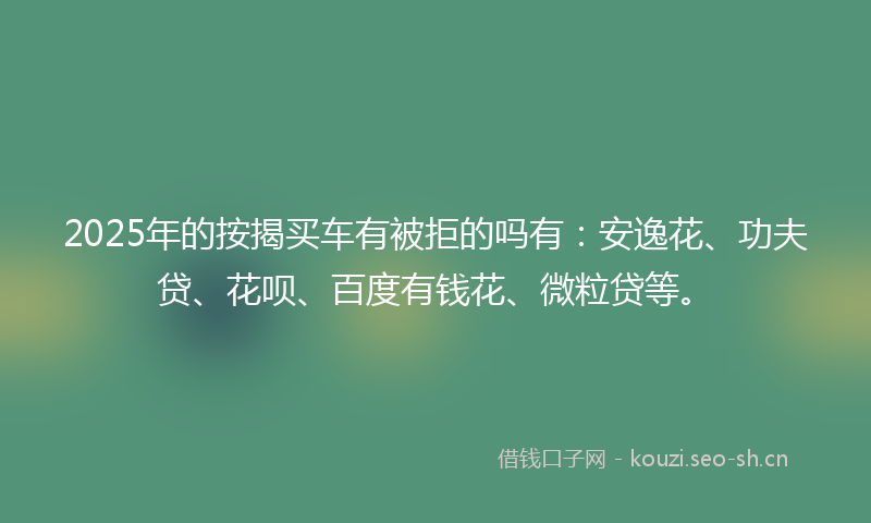 2025年的按揭买车有被拒的吗有：安逸花、功夫贷、花呗、百度有钱花、微粒贷等。