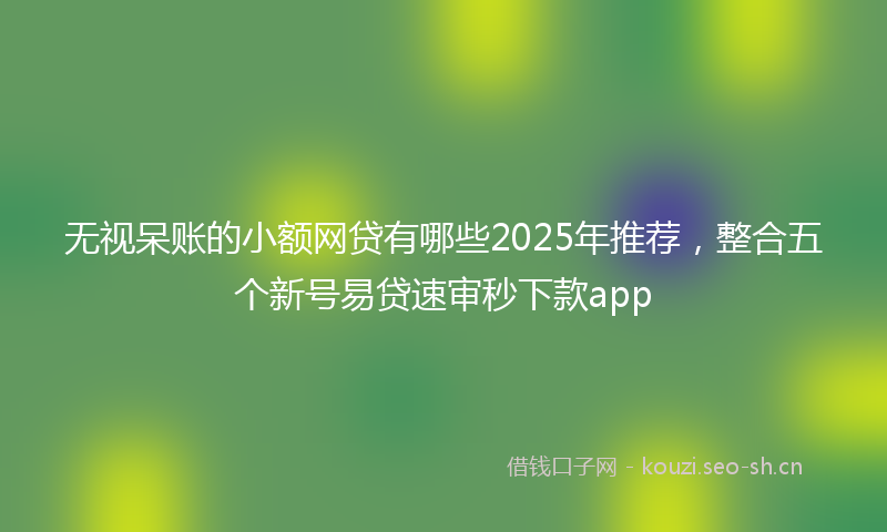 无视呆账的小额网贷有哪些2025年推荐，整合五个新号易贷速审秒下款app