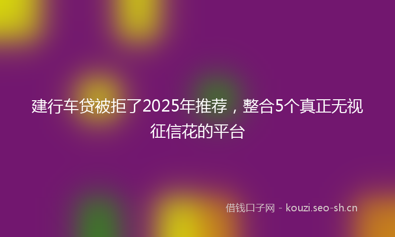 建行车贷被拒了2025年推荐，整合5个真正无视征信花的平台