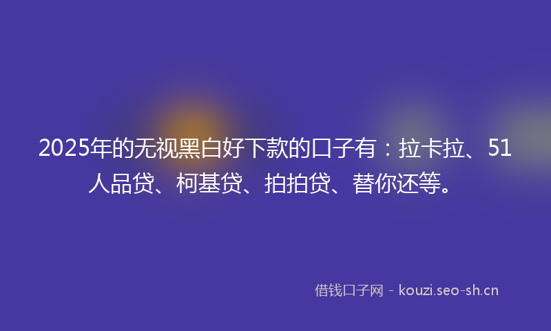 2025年的无视黑白好下款的口子有：拉卡拉、51人品贷、柯基贷、拍拍贷、替你还等。