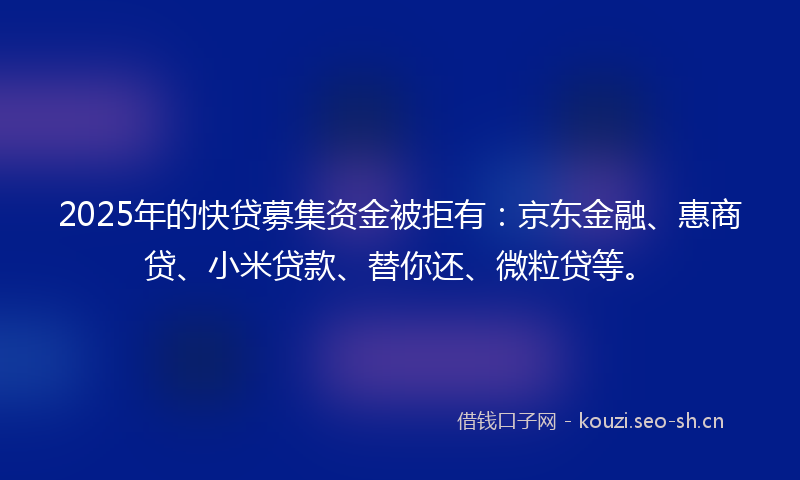 2025年的快贷募集资金被拒有：京东金融、惠商贷、小米贷款、替你还、微粒贷等。