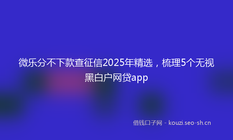 微乐分不下款查征信2025年精选，梳理5个无视黑白户网贷app