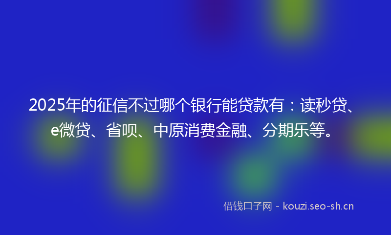 2025年的征信不过哪个银行能贷款有：读秒贷、e微贷、省呗、中原消费金融、分期乐等。