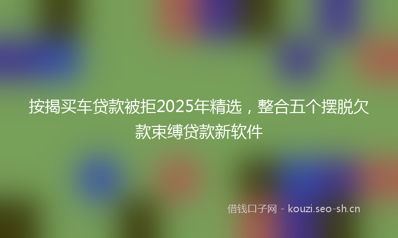 按揭买车贷款被拒2025年精选，整合五个摆脱欠款束缚贷款新软件