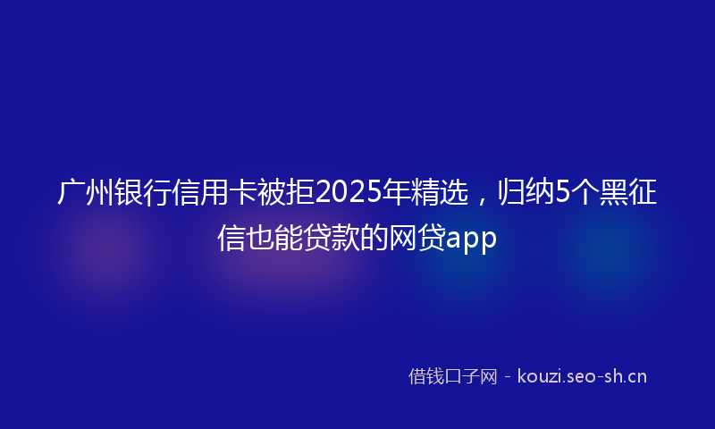 广州银行信用卡被拒2025年精选，归纳5个黑征信也能贷款的网贷app