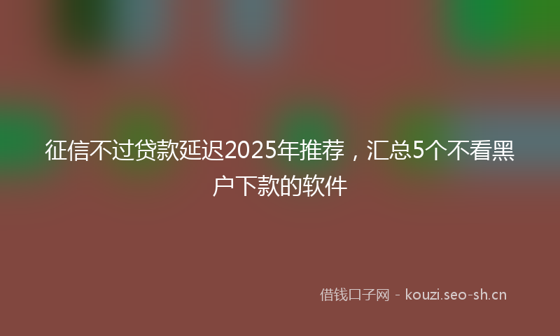 征信不过贷款延迟2025年推荐,汇总5个不看黑户下款的软件
