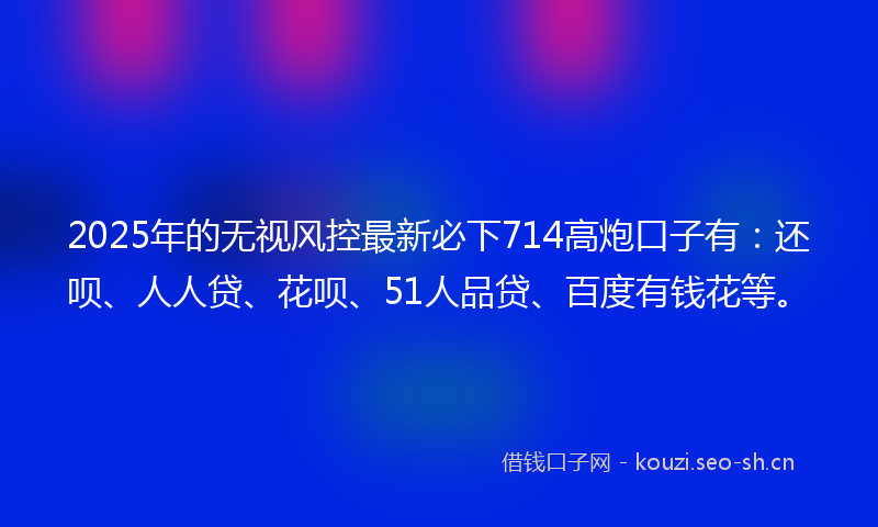 2025年的无视风控最新必下714高炮口子有：还呗、人人贷、花呗、51人品贷、百度有钱花等。