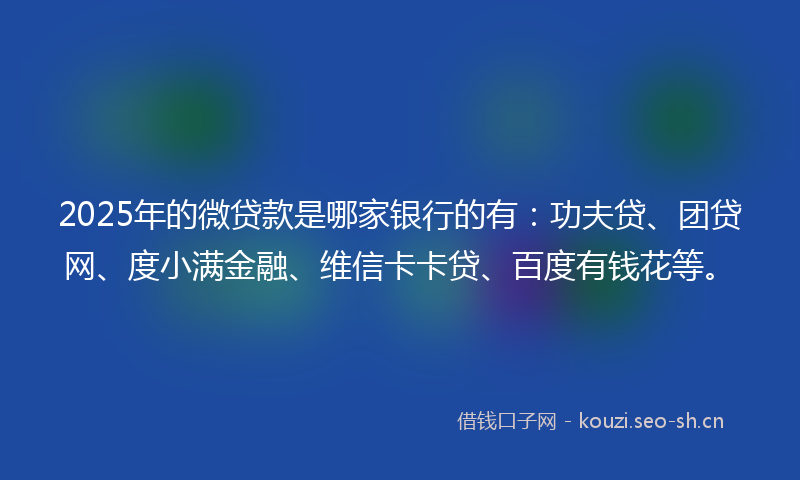 2025年的微贷款是哪家银行的有：功夫贷、团贷网、度小满金融、维信卡卡贷、百度有钱花等。