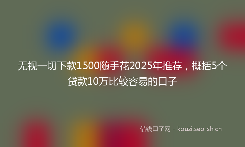 无视一切下款1500随手花2025年推荐，概括5个贷款10万比较容易的口子
