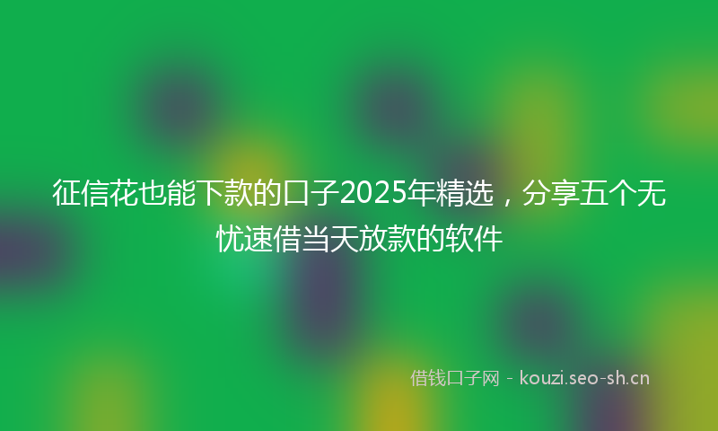 征信花也能下款的口子2025年精选，分享五个无忧速借当天放款的软件