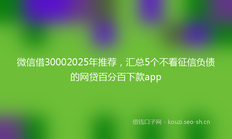 微信借30002025年推荐，汇总5个不看征信负债的网贷百分百下款app