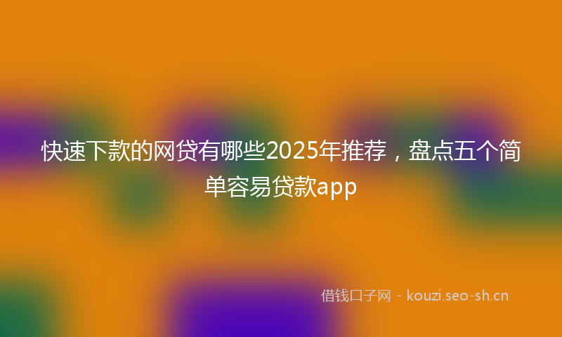 快速下款的网贷有哪些2025年推荐，盘点五个简单容易贷款app