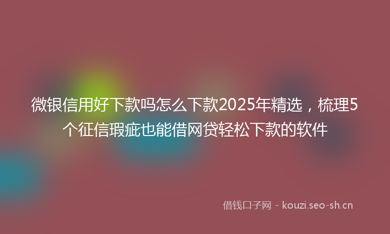 微银信用好下款吗怎么下款2025年精选，梳理5个征信瑕疵也能借网贷轻松下款的软件