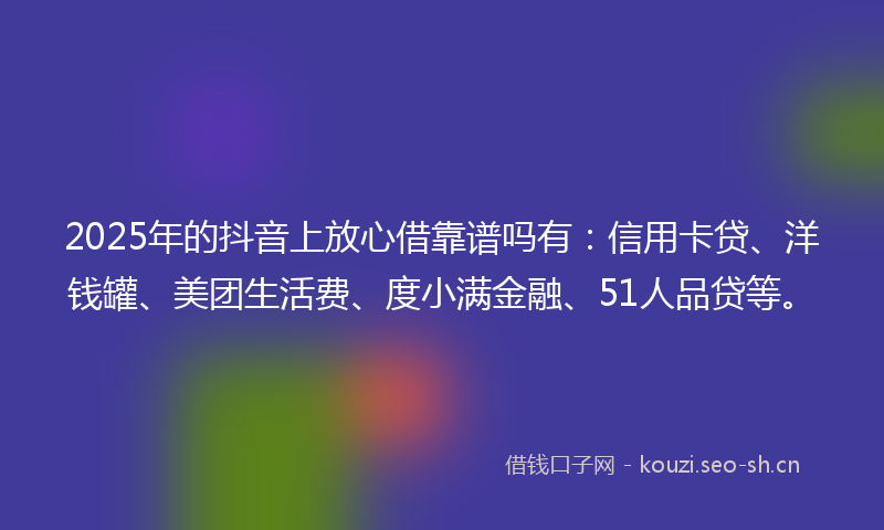 2025年的抖音上放心借靠谱吗有：信用卡贷、洋钱罐、美团生活费、度小满金融、51人品贷等。