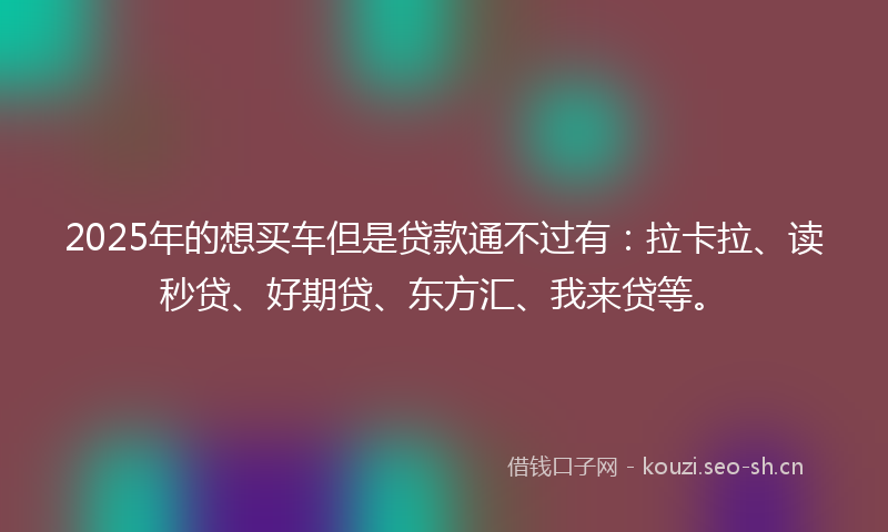 2025年的想买车但是贷款通不过有：拉卡拉、读秒贷、好期贷、东方汇、我来贷等。