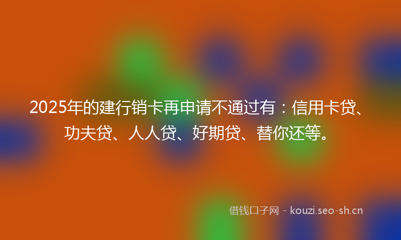 2025年的建行销卡再申请不通过有：信用卡贷、功夫贷、人人贷、好期贷、替你还等。