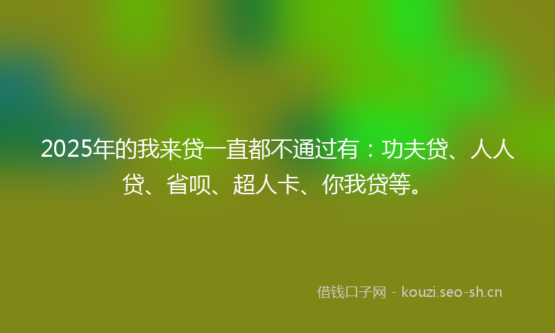 2025年的我来贷一直都不通过有：功夫贷、人人贷、省呗、超人卡、你我贷等。