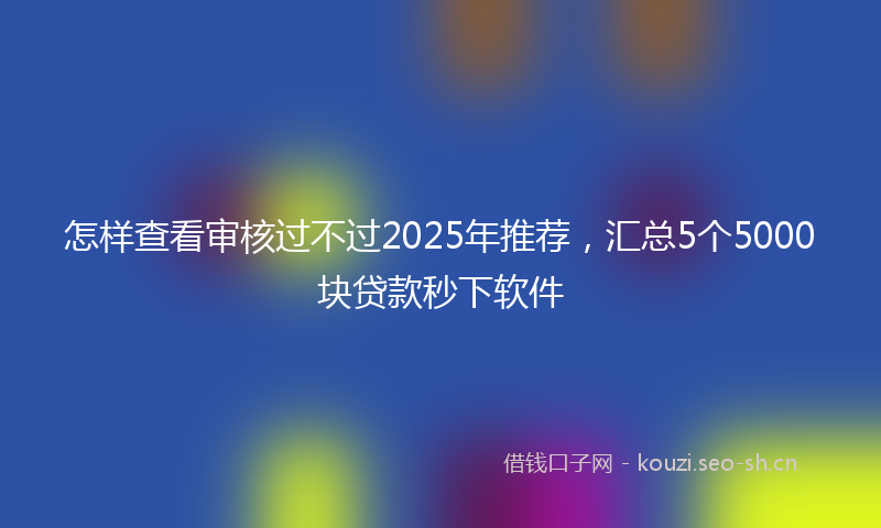 怎样查看审核过不过2025年推荐，汇总5个5000块贷款秒下软件