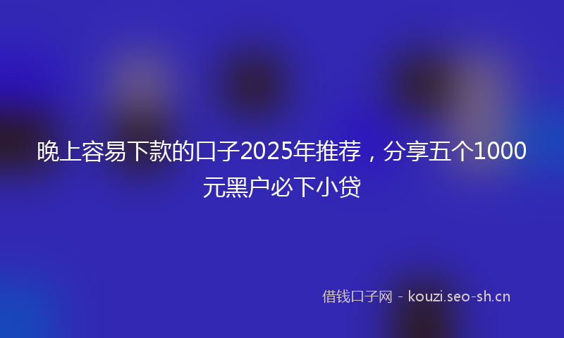 晚上容易下款的口子2025年推荐，分享五个1000元黑户必下小贷