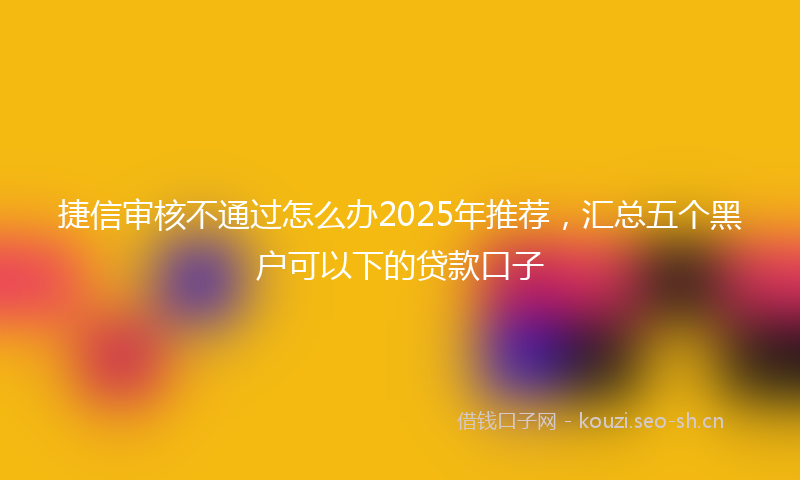 捷信审核不通过怎么办2025年推荐，汇总五个黑户可以下的贷款口子