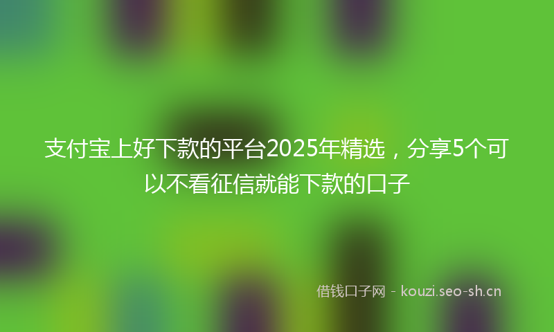 支付宝上好下款的平台2025年精选，分享5个可以不看征信就能下款的口子