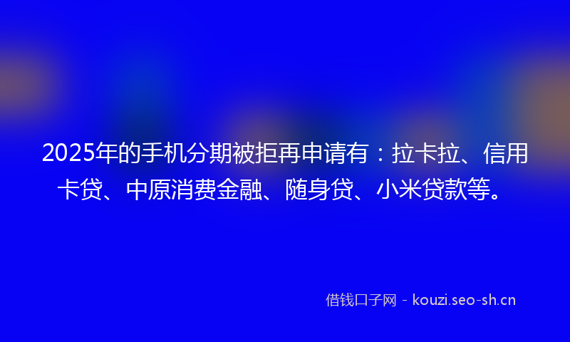 2025年的手机分期被拒再申请有：拉卡拉、信用卡贷、中原消费金融、随身贷、小米贷款等。