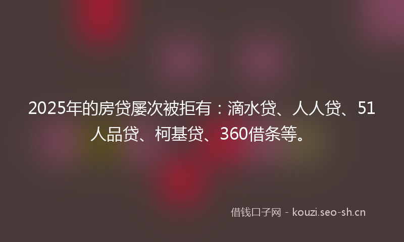 2025年的房贷屡次被拒有：滴水贷、人人贷、51人品贷、柯基贷、360借条等。