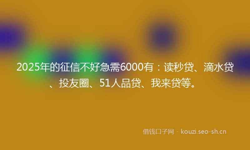2025年的征信不好急需6000有：读秒贷、滴水贷、投友圈、51人品贷、我来贷等。