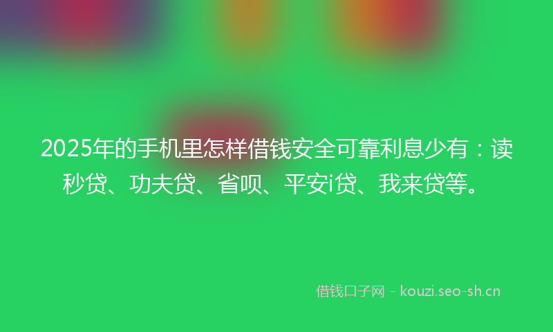 2025年的手机里怎样借钱安全可靠利息少有：读秒贷、功夫贷、省呗、平安i贷、我来贷等。