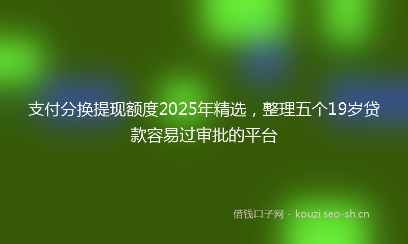 支付分换提现额度2025年精选，整理五个19岁贷款容易过审批的平台