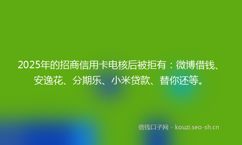 2025年的招商信用卡电核后被拒有：微博借钱、安逸花、分期乐、小米贷款、替你还等。