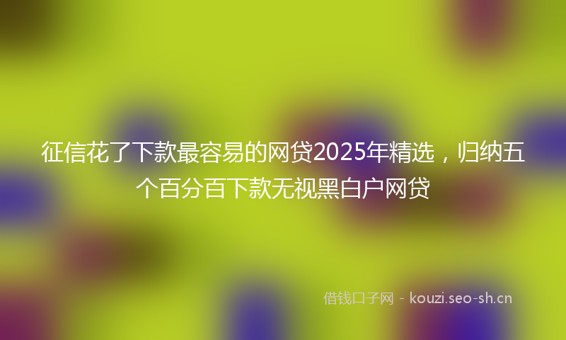征信花了下款最容易的网贷2025年精选，归纳五个百分百下款无视黑白户网贷