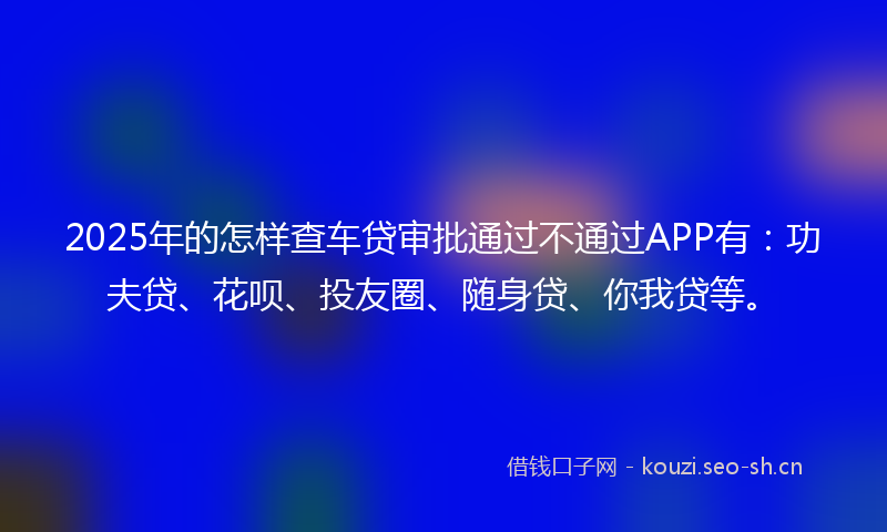 2025年的怎样查车贷审批通过不通过APP有：功夫贷、花呗、投友圈、随身贷、你我贷等。