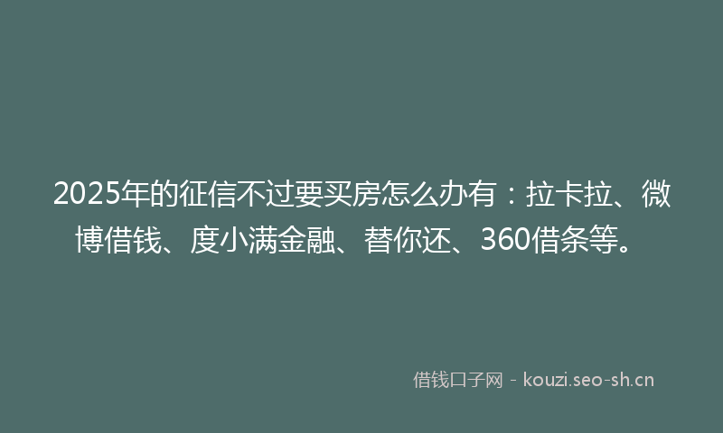 2025年的征信不过要买房怎么办有：拉卡拉、微博借钱、度小满金融、替你还、360借条等。