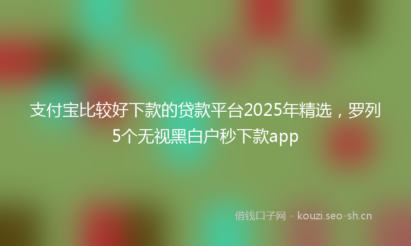 支付宝比较好下款的贷款平台2025年精选,罗列5个无视黑白户秒下款app