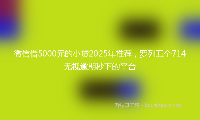 微信借5000元的小贷2025年推荐，罗列五个714无视逾期秒下的平台