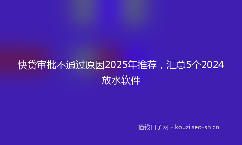 快贷审批不通过原因2025年推荐，汇总5个2024放水软件
