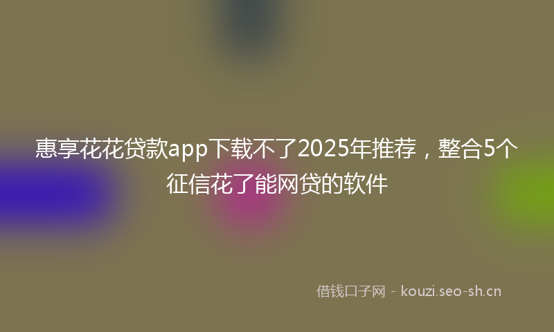 惠享花花贷款app下载不了2025年推荐,整合5个征信花了能网贷的软件